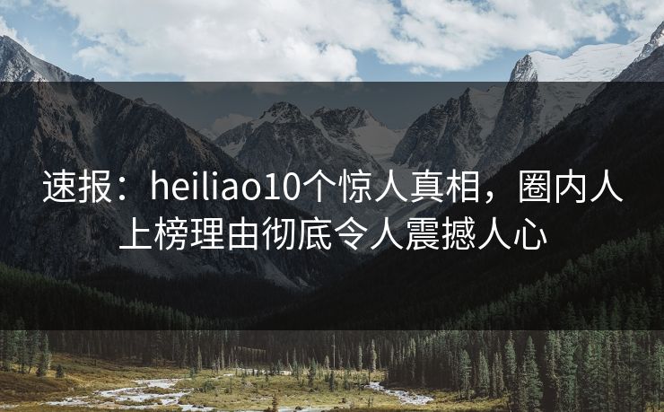速报：heiliao10个惊人真相，圈内人上榜理由彻底令人震撼人心