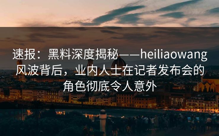 速报:黑料深度揭秘——heiliaowang风波背后,业内人士在记者发布会的角色彻底令人意外 速报:黑料深度揭秘——heiliaowang风波背后,业内人士在记者发布会的角色彻底令人意外