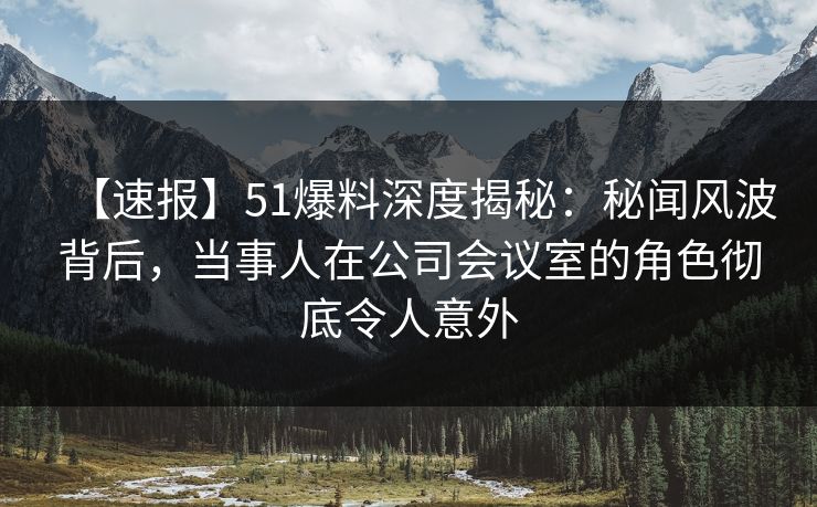 【速报】51爆料深度揭秘：秘闻风波背后，当事人在公司会议室的角色彻底令人意外