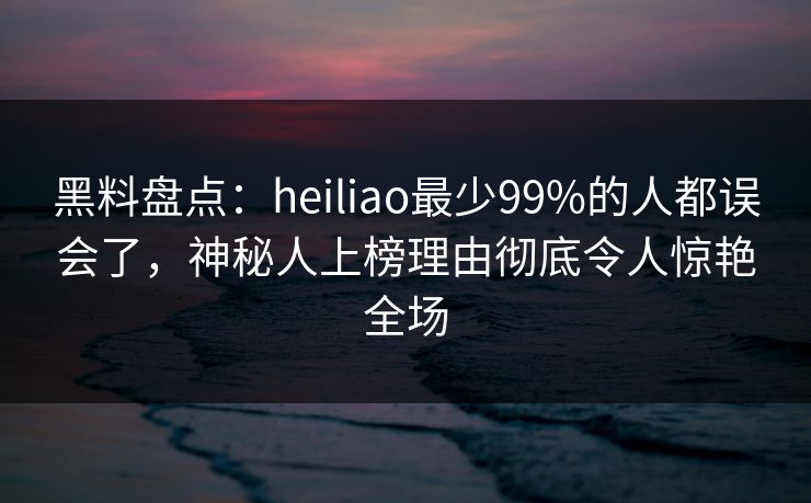 黑料盘点:heiliao最少99%的人都误会了,神秘人上榜理由彻底令人惊艳全场 黑料盘点:heiliao最少99%的人都误会了,神秘人上榜理由彻底令人惊艳全场