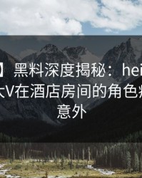 【震惊】黑料深度揭秘：heiliao风波背后，大V在酒店房间的角色疯狂令人意外