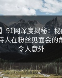【速报】91网深度揭秘：秘闻风波背后，主持人在粉丝见面会的角色疯狂令人意外