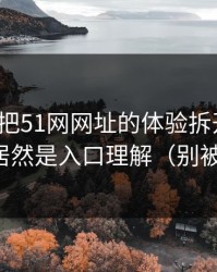 我用7天把51网网址的体验拆开：最关键的居然是入口理解（别被误导）