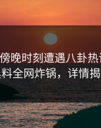 明星在傍晚时刻遭遇八卦热议不止，黑料全网炸锅，详情揭秘