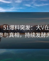 【爆料】51爆料突发：大V在中午时分被曝曾参与真相，持续发酵席卷全网