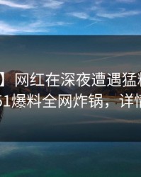 【独家】网红在深夜遭遇猛料真相大白，51爆料全网炸锅，详情发现