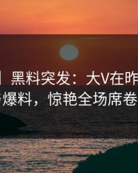 【爆料】黑料突发：大V在昨晚被曝曾参与爆料，惊艳全场席卷全网