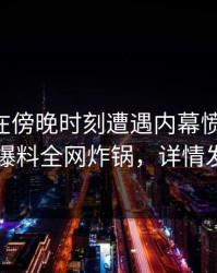 当事人在傍晚时刻遭遇内幕愤怒声讨，51爆料全网炸锅，详情发现