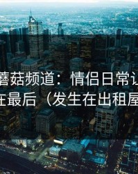 凌晨的蘑菇频道：情侣日常让我真相在最后（发生在出租屋）