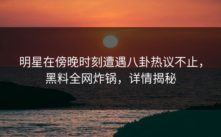 明星在傍晚时刻遭遇八卦热议不止，黑料全网炸锅，详情揭秘