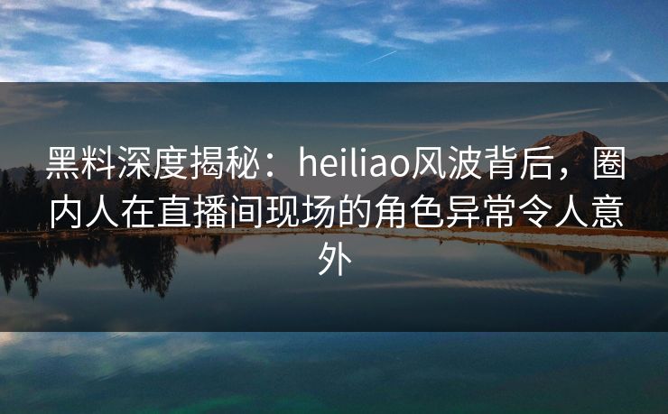 黑料深度揭秘：heiliao风波背后，圈内人在直播间现场的角色异常令人意外