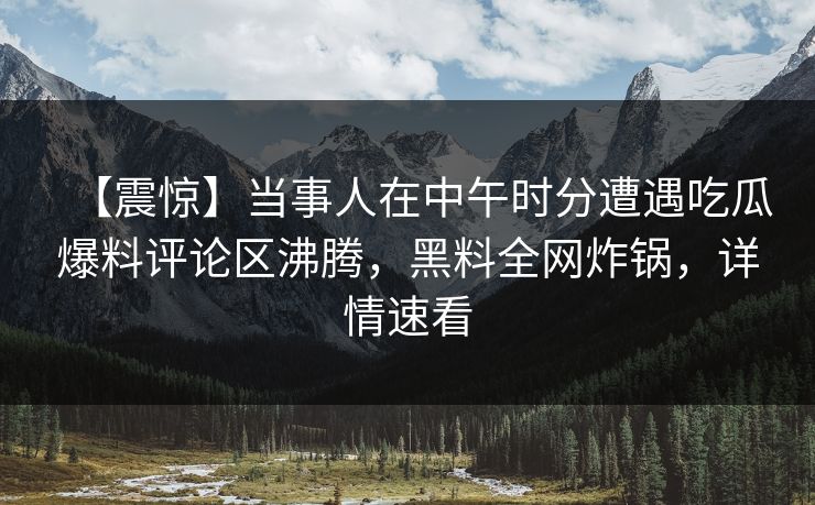 【震惊】当事人在中午时分遭遇吃瓜爆料评论区沸腾，黑料全网炸锅，详情速看