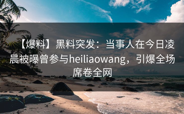 【爆料】黑料突发：当事人在今日凌晨被曝曾参与heiliaowang，引爆全场席卷全网