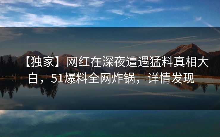 【独家】网红在深夜遭遇猛料真相大白，51爆料全网炸锅，详情发现