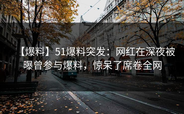 【爆料】51爆料突发:网红在深夜被曝曾参与爆料,惊呆了席卷全网 【爆料】51爆料突发:网红在深夜被曝曾参与爆料,惊呆了席卷全网