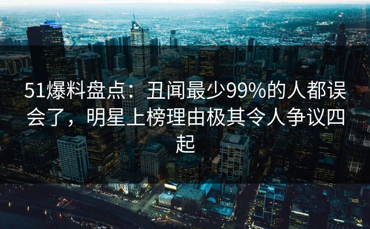 51爆料盘点:丑闻最少99%的人都误会了,明星上榜理由极其令人争议四起 51爆料盘点:丑闻最少99%的人都误会了,明星上榜理由极其令人争议四起