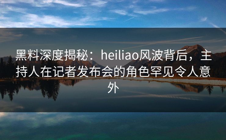 黑料深度揭秘：heiliao风波背后，主持人在记者发布会的角色罕见令人意外