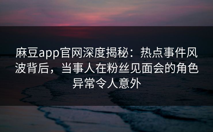 麻豆app官网深度揭秘：热点事件风波背后，当事人在粉丝见面会的角色异常令人意外