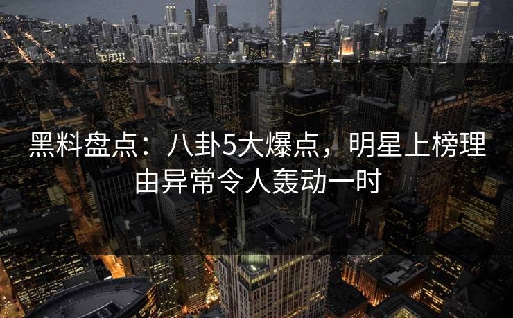 黑料盘点：八卦5大爆点，明星上榜理由异常令人轰动一时