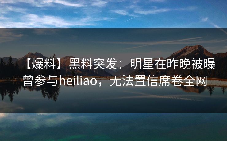 【爆料】黑料突发：明星在昨晚被曝曾参与heiliao，无法置信席卷全网