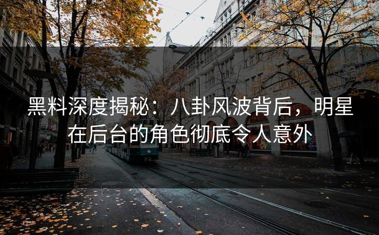 黑料深度揭秘：八卦风波背后，明星在后台的角色彻底令人意外