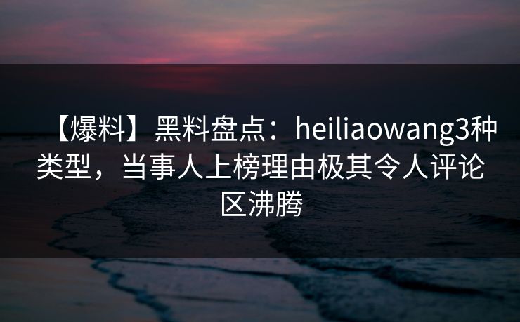 【爆料】黑料盘点：heiliaowang3种类型，当事人上榜理由极其令人评论区沸腾