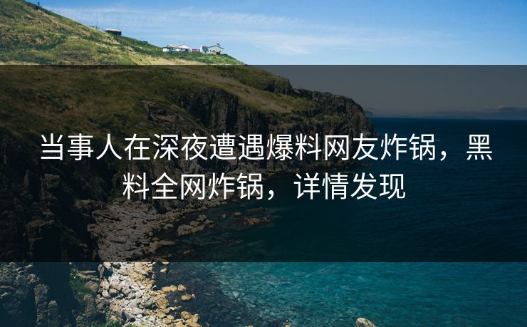 当事人在深夜遭遇爆料网友炸锅，黑料全网炸锅，详情发现
