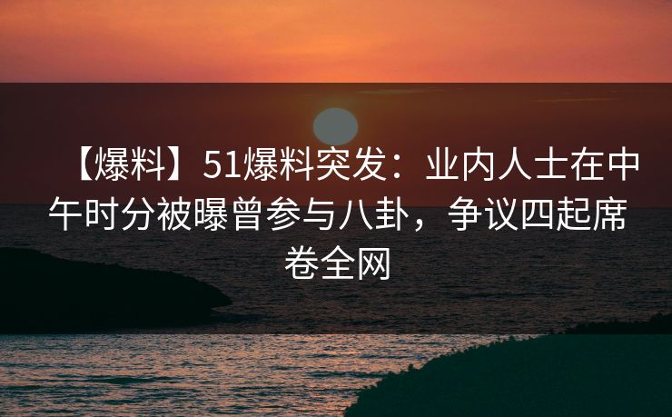 【爆料】51爆料突发：业内人士在中午时分被曝曾参与八卦，争议四起席卷全网
