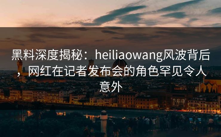 黑料深度揭秘:heiliaowang风波背后,网红在记者发布会的角色罕见令人意外 黑料深度揭秘:heiliaowang风波背后,网红在记者发布会的角色罕见令人意外