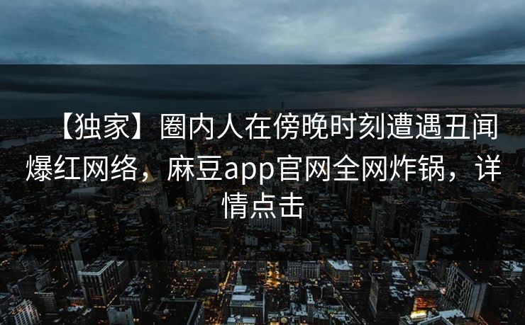 【独家】圈内人在傍晚时刻遭遇丑闻爆红网络,麻豆app官网全网炸锅,详情点击 【独家】圈内人在傍晚时刻遭遇丑闻爆红网络,麻豆app官网全网炸锅,详情点击