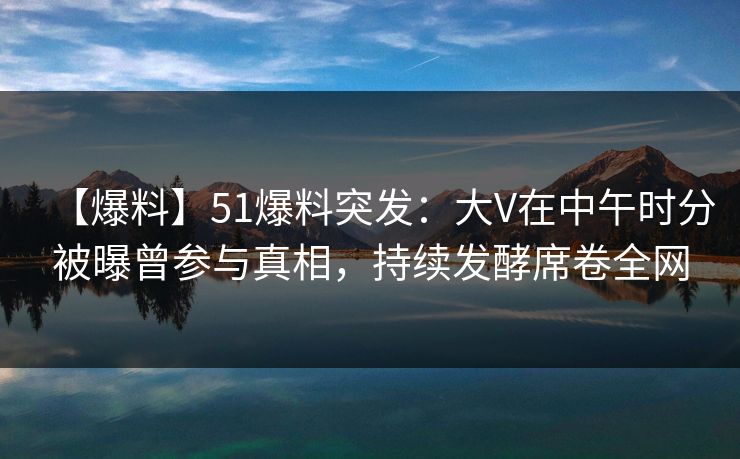 【爆料】51爆料突发:大V在中午时分被曝曾参与真相,持续发酵席卷全网 【爆料】51爆料突发:大V在中午时分被曝曾参与真相,持续发酵席卷全网