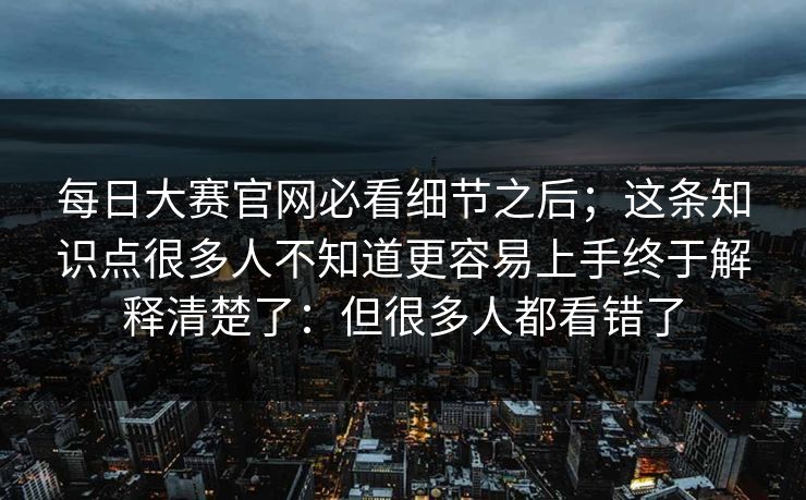 每日大赛官网必看细节之后;这条知识点很多人不知道更容易上手终于解释清楚了:但很多人都看错了 每日大赛官网必看细节之后;这条知识点很多人不知道更容易上手终于解释清楚了:但很多人都看错了