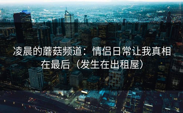 凌晨的蘑菇频道:情侣日常让我真相在最后(发生在出租屋) 凌晨的蘑菇频道:情侣日常让我真相在最后(发生在出租屋)