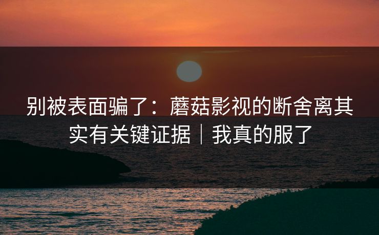 别被表面骗了：蘑菇影视的断舍离其实有关键证据｜我真的服了