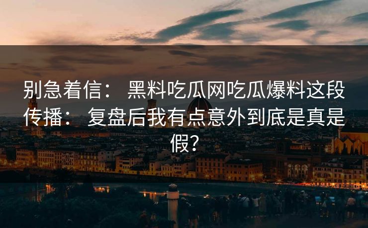 别急着信： 黑料吃瓜网吃瓜爆料这段传播： 复盘后我有点意外到底是真是假？