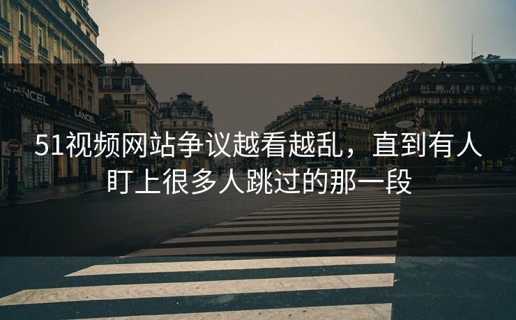 51视频网站争议越看越乱，直到有人盯上很多人跳过的那一段