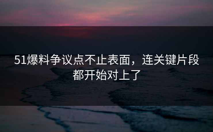 51爆料争议点不止表面，连关键片段都开始对上了