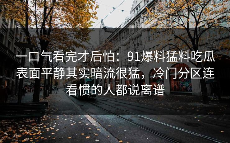 一口气看完才后怕：91爆料猛料吃瓜表面平静其实暗流很猛，冷门分区连看惯的人都说离谱