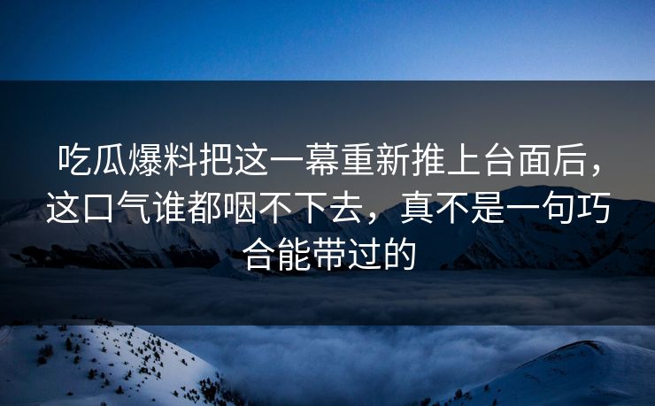 吃瓜爆料把这一幕重新推上台面后，这口气谁都咽不下去，真不是一句巧合能带过的
