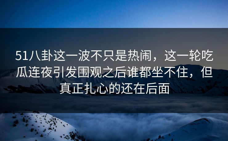 51八卦这一波不只是热闹，这一轮吃瓜连夜引发围观之后谁都坐不住，但真正扎心的还在后面